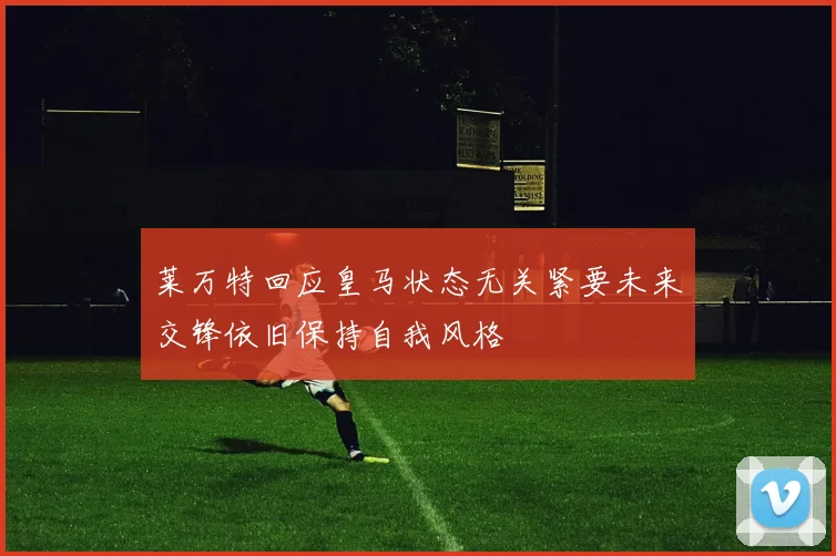 莱万特回应皇马状态无关紧要未来交锋依旧保持自我风格