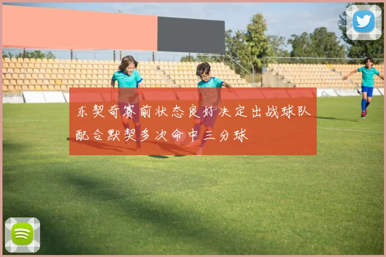东契奇赛前状态良好决定出战球队配合默契多次命中三分球
