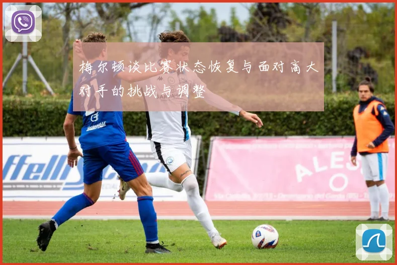 梅尔顿谈比赛状态恢复与面对高大对手的挑战与调整