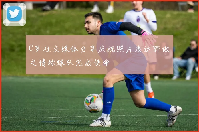 C罗社交媒体分享庆祝照片表达骄傲之情称球队完成使命