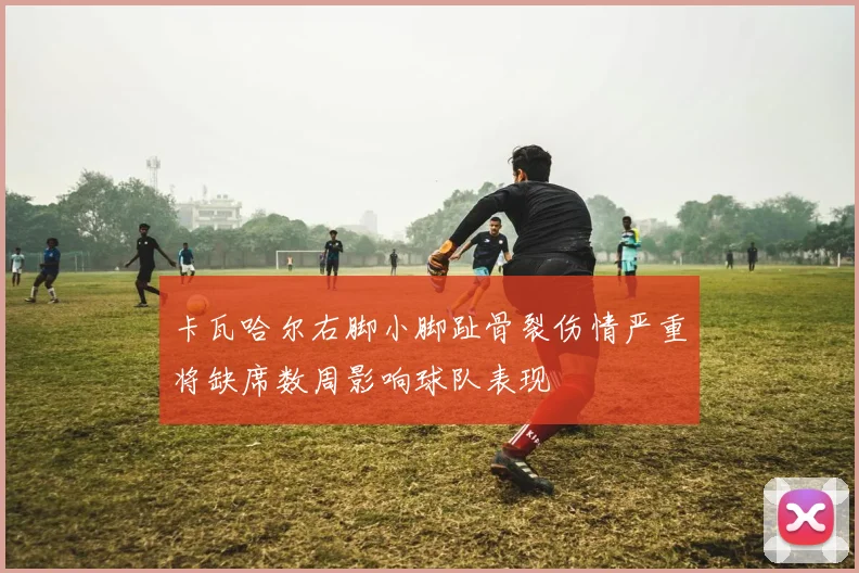 卡瓦哈尔右脚小脚趾骨裂伤情严重将缺席数周影响球队表现