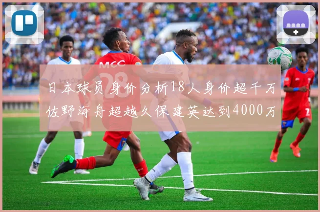 日本球员身价分析18人身价超千万佐野海舟超越久保建英达到4000万欧