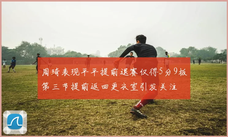 周琦表现平平提前退赛仅得5分9板第三节提前返回更衣室引发关注