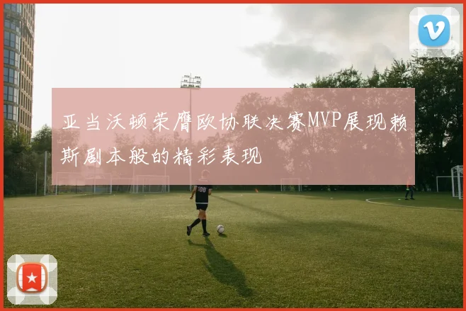 亚当沃顿荣膺欧协联决赛MVP展现赖斯剧本般的精彩表现
