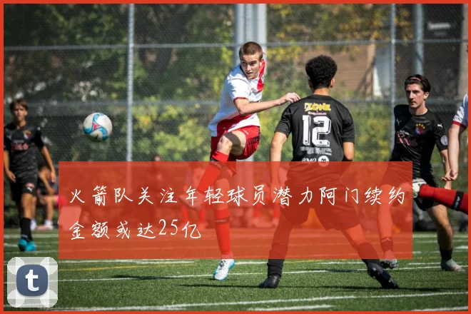 火箭队关注年轻球员潜力阿门续约金额或达25亿