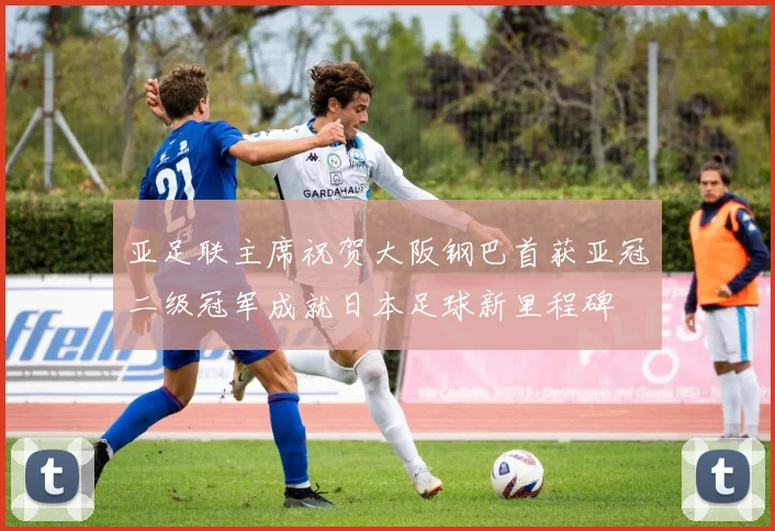 亚足联主席祝贺大阪钢巴首获亚冠二级冠军成就日本足球新里程碑
