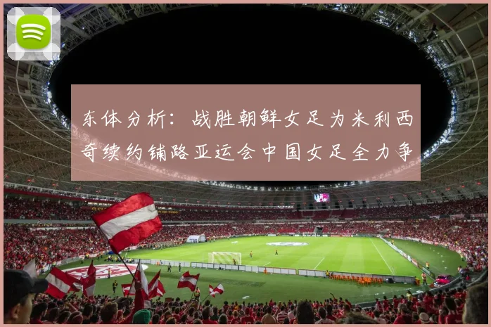 东体分析：战胜朝鲜女足为米利西奇续约铺路亚运会中国女足全力争金