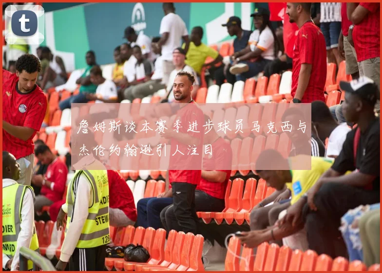 詹姆斯谈本赛季进步球员马克西与杰伦约翰逊引人注目