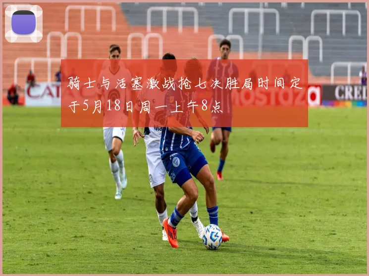 骑士与活塞激战抢七决胜局时间定于5月18日周一上午8点