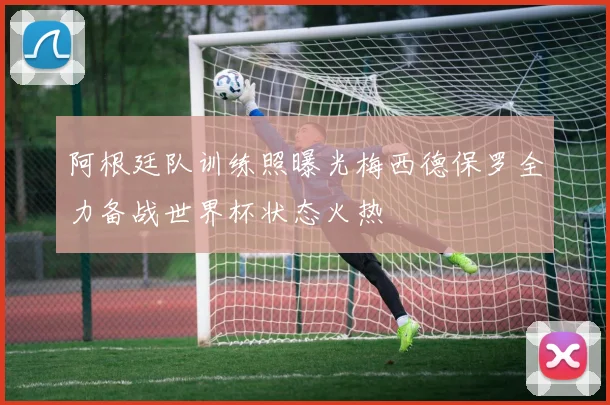 阿根廷队训练照曝光梅西德保罗全力备战世界杯状态火热