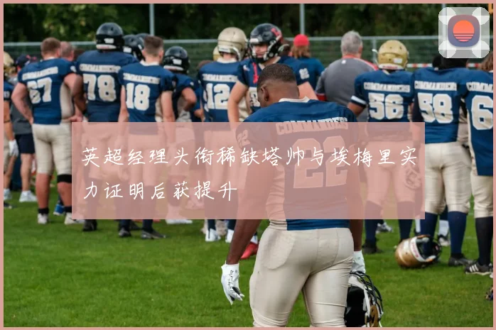 英超经理头衔稀缺塔帅与埃梅里实力证明后获提升